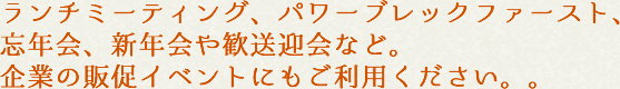 ランチミーティング、パワーブレックファースト、忘年会、新年会や歓送迎会など。企業の販促イベントにもご利用ください。